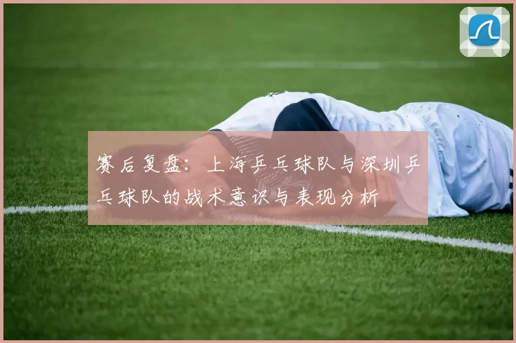 赛后复盘：上海乒乓球队与深圳乒乓球队的战术意识与表现分析