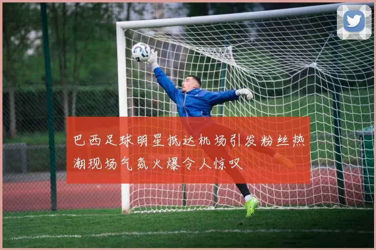 巴西足球明星抵达机场引发粉丝热潮现场气氛火爆令人惊叹