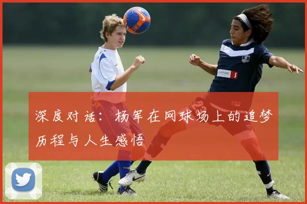 深度对话：杨军在网球场上的追梦历程与人生感悟