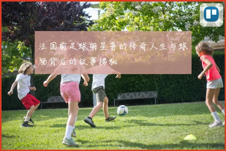 法国前足球明星普的传奇人生与球场背后的故事揭秘