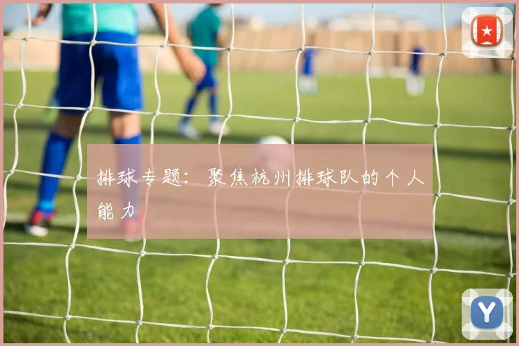 排球专题：聚焦杭州排球队的个人能力