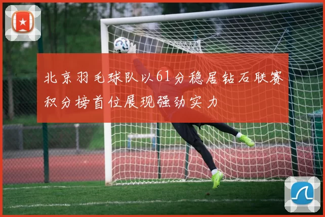 北京羽毛球队以61分稳居钻石联赛积分榜首位展现强劲实力