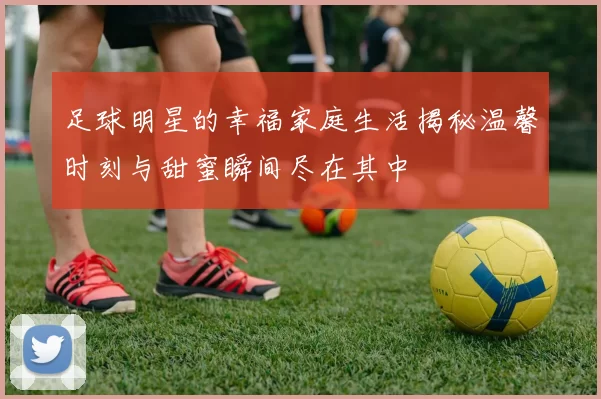 足球明星的幸福家庭生活揭秘温馨时刻与甜蜜瞬间尽在其中